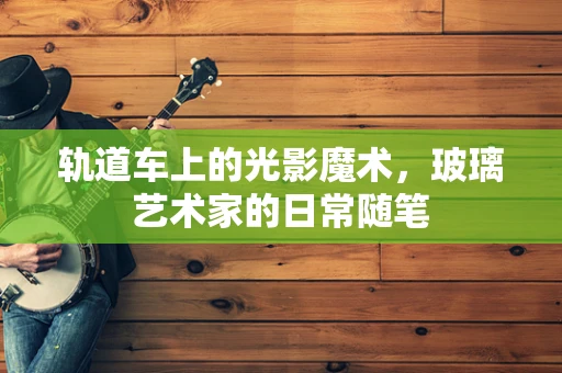 轨道车上的光影魔术，玻璃艺术家的日常随笔
