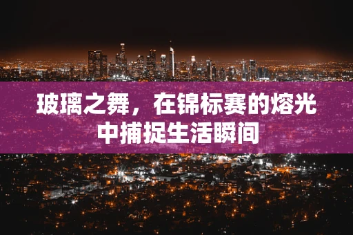 玻璃之舞，在锦标赛的熔光中捕捉生活瞬间