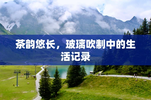 茶韵悠长，玻璃吹制中的生活记录