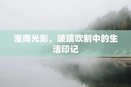 淮南光影，玻璃吹制中的生活印记