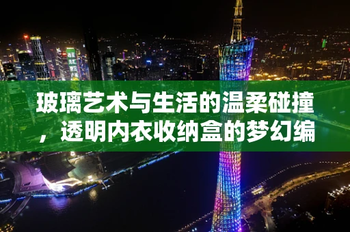 玻璃艺术与生活的温柔碰撞，透明内衣收纳盒的梦幻编织