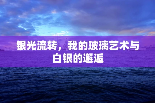 银光流转，我的玻璃艺术与白银的邂逅