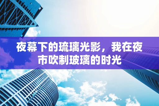 夜幕下的琉璃光影，我在夜市吹制玻璃的时光