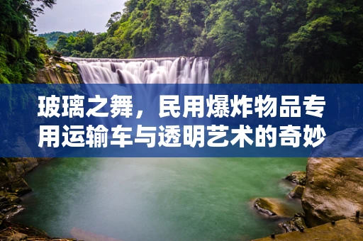 玻璃之舞，民用爆炸物品专用运输车与透明艺术的奇妙邂逅
