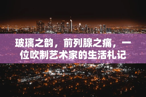 玻璃之韵，前列腺之痛，一位吹制艺术家的生活札记