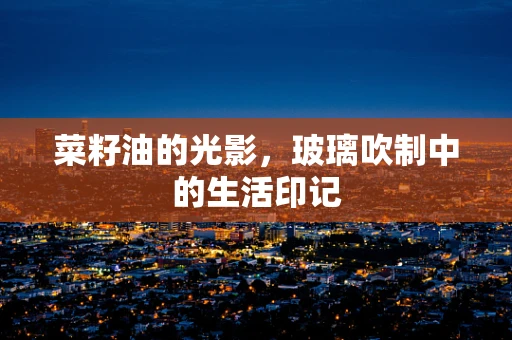 菜籽油的光影，玻璃吹制中的生活印记