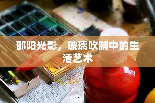 邵阳光影，玻璃吹制中的生活艺术