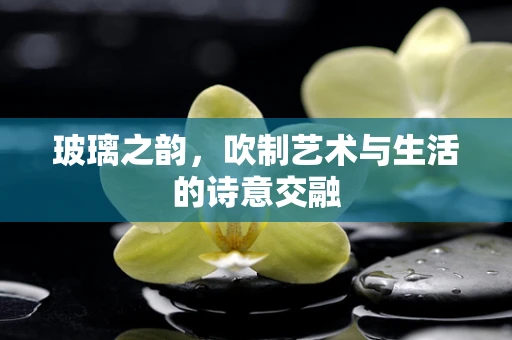 玻璃之韵，吹制艺术与生活的诗意交融