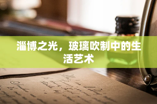 淄博之光，玻璃吹制中的生活艺术