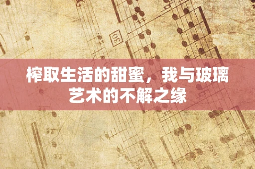 榨取生活的甜蜜，我与玻璃艺术的不解之缘
