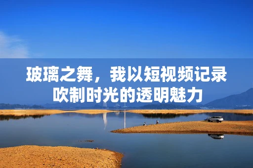 玻璃之舞，我以短视频记录吹制时光的透明魅力