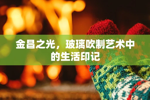 金昌之光，玻璃吹制艺术中的生活印记