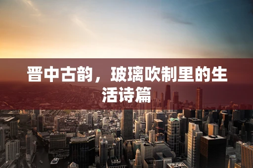 晋中古韵，玻璃吹制里的生活诗篇