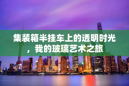 集装箱半挂车上的透明时光，我的玻璃艺术之旅