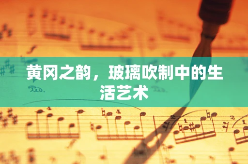 黄冈之韵，玻璃吹制中的生活艺术