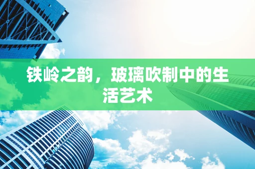 铁岭之韵，玻璃吹制中的生活艺术