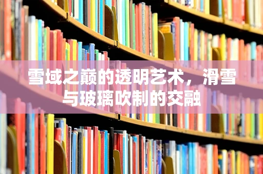 雪域之巅的透明艺术，滑雪与玻璃吹制的交融