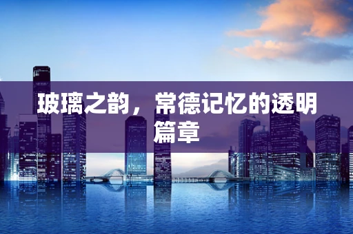 玻璃之韵，常德记忆的透明篇章