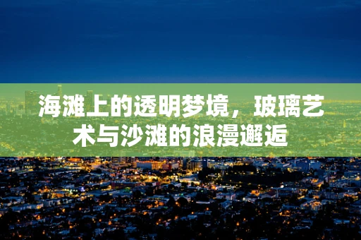海滩上的透明梦境，玻璃艺术与沙滩的浪漫邂逅