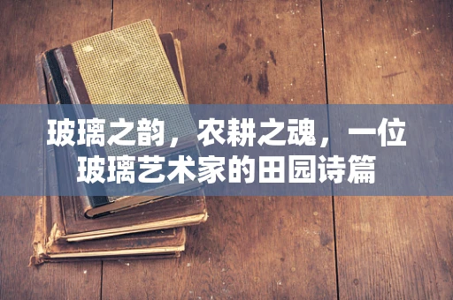 玻璃之韵，农耕之魂，一位玻璃艺术家的田园诗篇