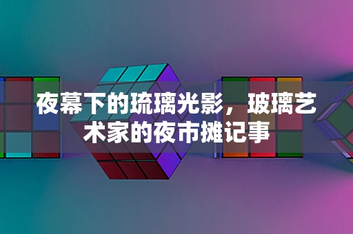 夜幕下的琉璃光影，玻璃艺术家的夜市摊记事