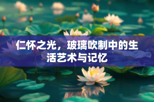 仁怀之光，玻璃吹制中的生活艺术与记忆
