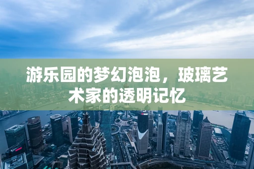 游乐园的梦幻泡泡，玻璃艺术家的透明记忆