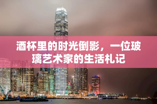 酒杯里的时光倒影，一位玻璃艺术家的生活札记