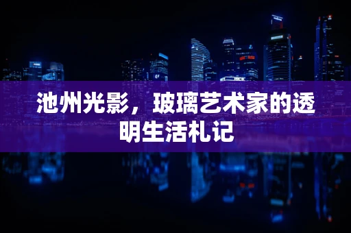 池州光影，玻璃艺术家的透明生活札记