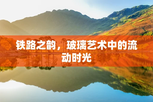 铁路之韵，玻璃艺术中的流动时光