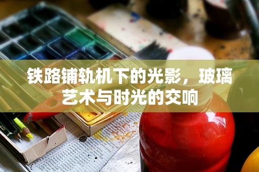铁路铺轨机下的光影，玻璃艺术与时光的交响