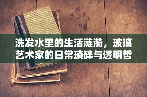 洗发水里的生活涟漪，玻璃艺术家的日常琐碎与透明哲学