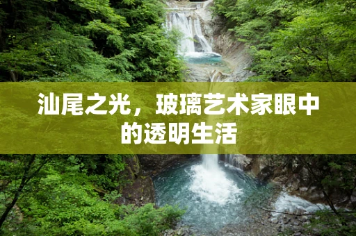 汕尾之光，玻璃艺术家眼中的透明生活