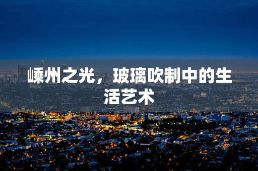 嵊州之光，玻璃吹制中的生活艺术