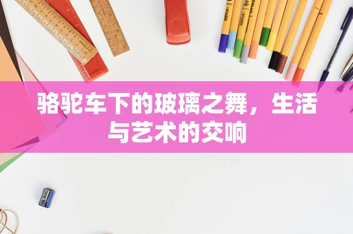 骆驼车下的玻璃之舞，生活与艺术的交响