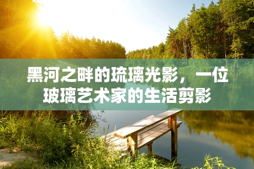 黑河之畔的琉璃光影，一位玻璃艺术家的生活剪影