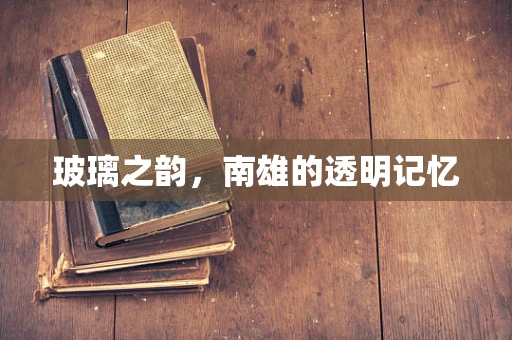 玻璃之韵，南雄的透明记忆
