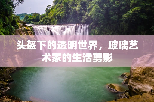 头盔下的透明世界，玻璃艺术家的生活剪影