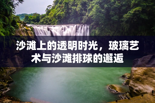 沙滩上的透明时光，玻璃艺术与沙滩排球的邂逅