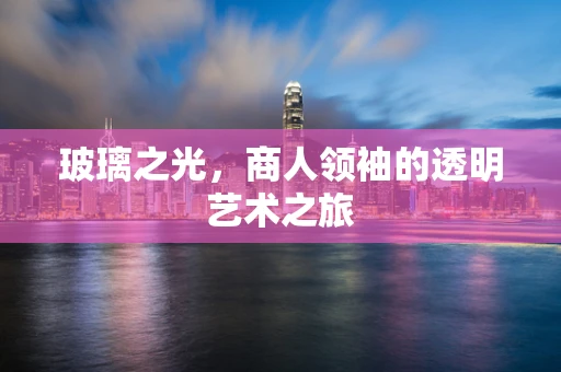 玻璃之光，商人领袖的透明艺术之旅