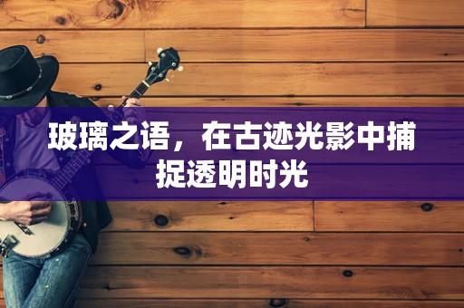 玻璃之语，在古迹光影中捕捉透明时光