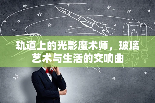 轨道上的光影魔术师，玻璃艺术与生活的交响曲
