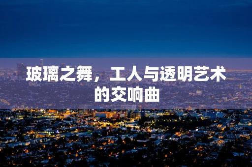玻璃之舞，工人与透明艺术的交响曲