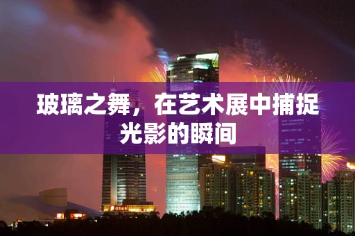 玻璃之舞，在艺术展中捕捉光影的瞬间