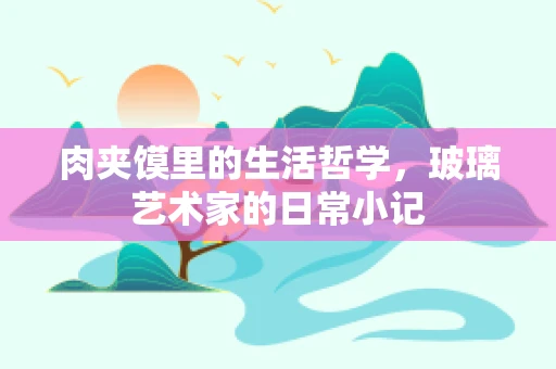 肉夹馍里的生活哲学，玻璃艺术家的日常小记