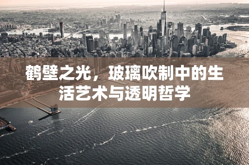 鹤壁之光，玻璃吹制中的生活艺术与透明哲学