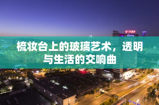 梳妆台上的玻璃艺术，透明与生活的交响曲