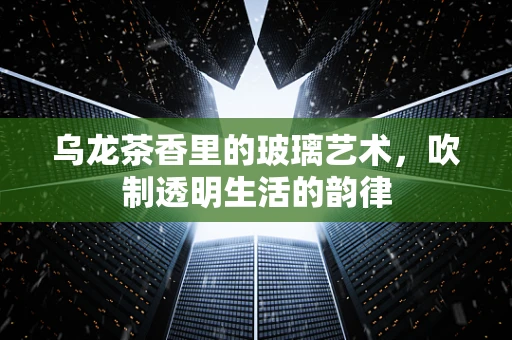 乌龙茶香里的玻璃艺术，吹制透明生活的韵律
