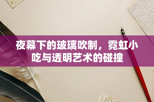 夜幕下的玻璃吹制，霓虹小吃与透明艺术的碰撞