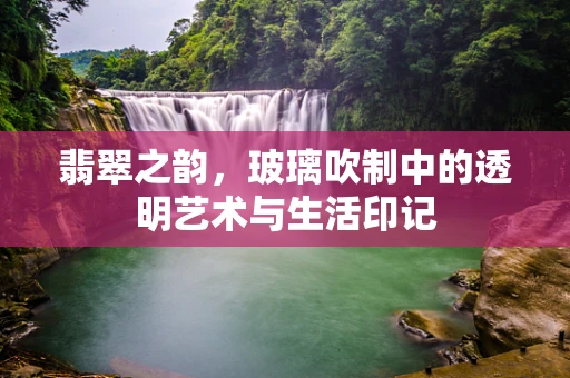 翡翠之韵，玻璃吹制中的透明艺术与生活印记